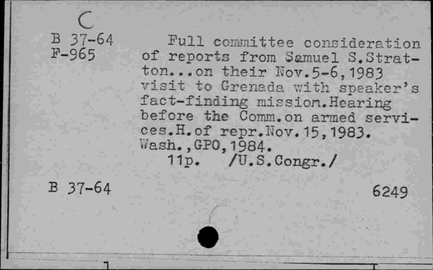 ﻿B 37-64
F-965
Full committee consideration of reports from Samuel S.Stratton. ..on their Bov.5-6,1983 visit to Grenada with speaker’s fact-finding mission.Hearing before the Comm.on armed services.H.of repr.Nov.15,1983.
Wash.,GPO,1984.
11p. /U.S.Congr./
B 37-64
6249